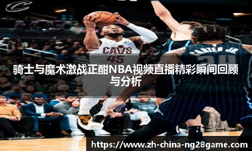 骑士与魔术激战正酣NBA视频直播精彩瞬间回顾与分析