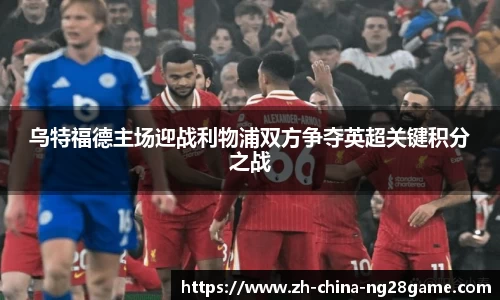 乌特福德主场迎战利物浦双方争夺英超关键积分之战