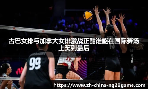 古巴女排与加拿大女排激战正酣谁能在国际赛场上笑到最后