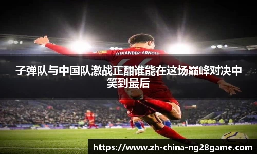 子弹队与中国队激战正酣谁能在这场巅峰对决中笑到最后
