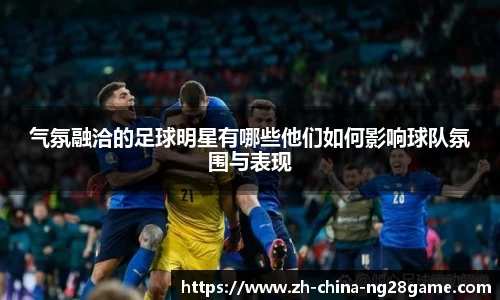 气氛融洽的足球明星有哪些他们如何影响球队氛围与表现